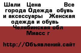 Шали › Цена ­ 3 000 - Все города Одежда, обувь и аксессуары » Женская одежда и обувь   . Челябинская обл.,Миасс г.